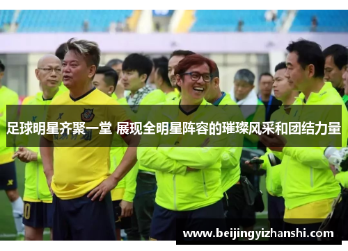 足球明星齐聚一堂 展现全明星阵容的璀璨风采和团结力量