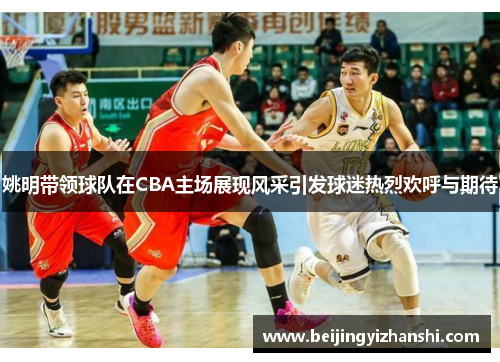 姚明带领球队在CBA主场展现风采引发球迷热烈欢呼与期待