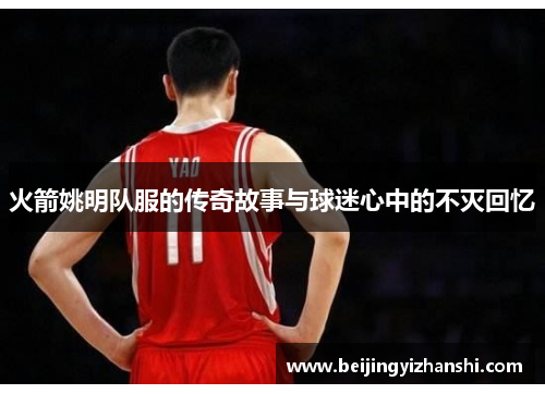火箭姚明队服的传奇故事与球迷心中的不灭回忆