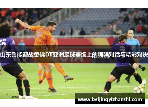山东鲁能迎战柔佛DT亚洲足球赛场上的强强对话与精彩对决