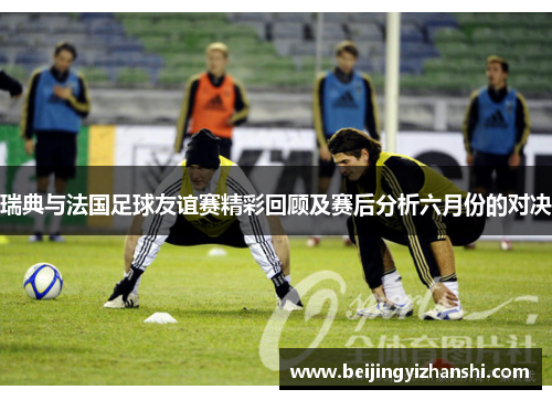 瑞典与法国足球友谊赛精彩回顾及赛后分析六月份的对决